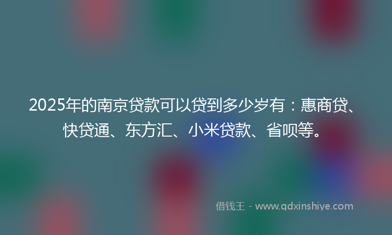 2025年的南京贷款可以贷到多少岁有：惠商贷、快贷通、东方汇、小米贷款、省呗等。