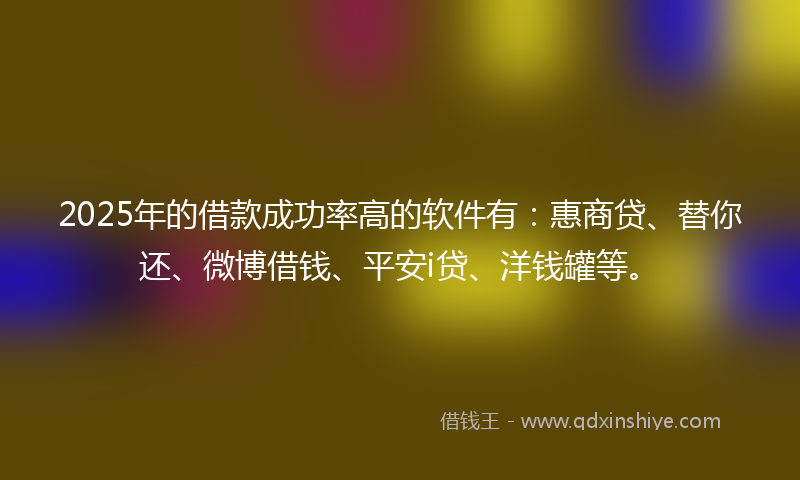 2025年的借款成功率高的软件有：惠商贷、替你还、微博借钱、平安i贷、洋钱罐等。