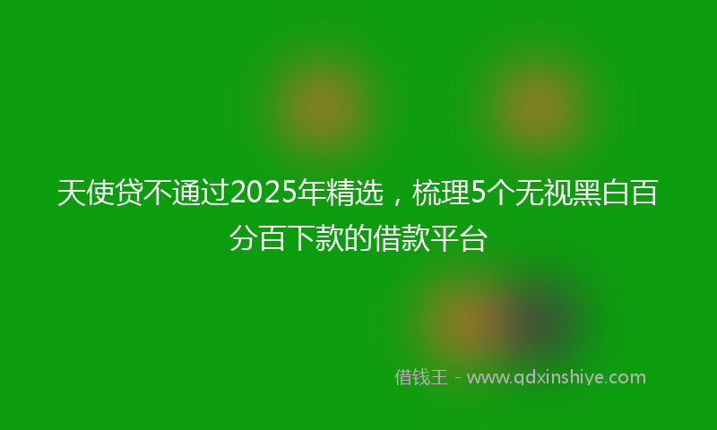 天使贷不通过2025年精选，梳理5个无视黑白百分百下款的借款平台