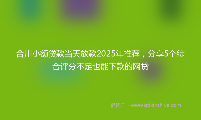 合川小额贷款当天放款2025年推荐，分享5个综合评分不足也能下款的网贷