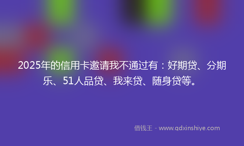 2025年的信用卡邀请我不通过有：好期贷、分期乐、51人品贷、我来贷、随身贷等。