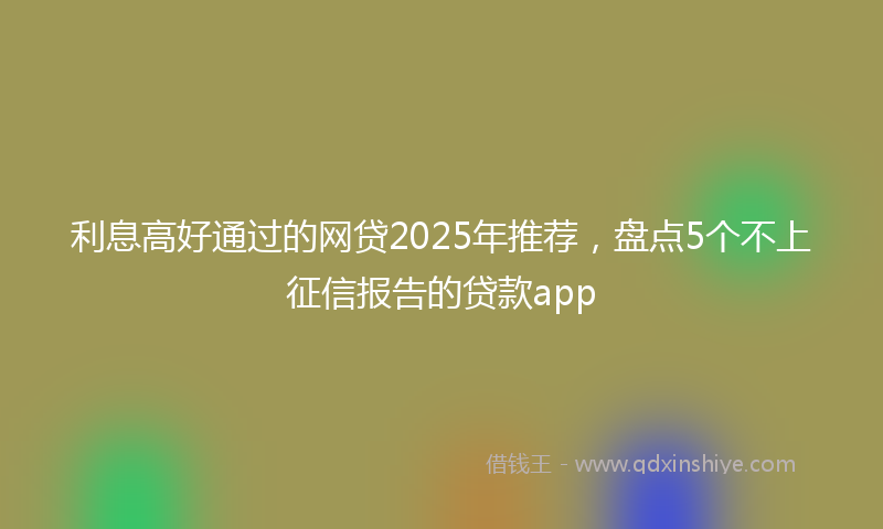 利息高好通过的网贷2025年推荐，盘点5个不上征信报告的贷款app