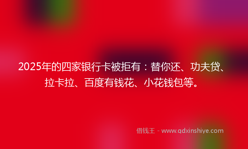 2025年的四家银行卡被拒有：替你还、功夫贷、拉卡拉、百度有钱花、小花钱包等。