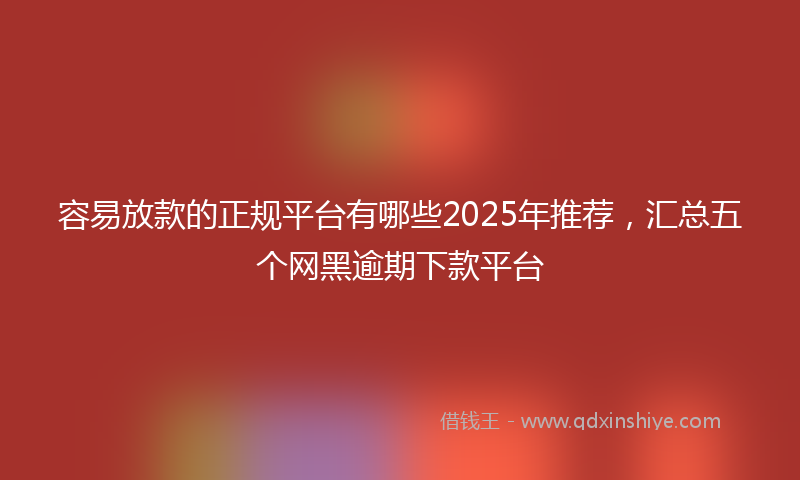 容易放款的正规平台有哪些2025年推荐，汇总五个网黑逾期下款平台
