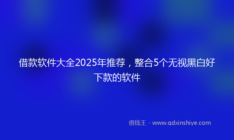 借款软件大全2025年推荐，整合5个无视黑白好下款的软件