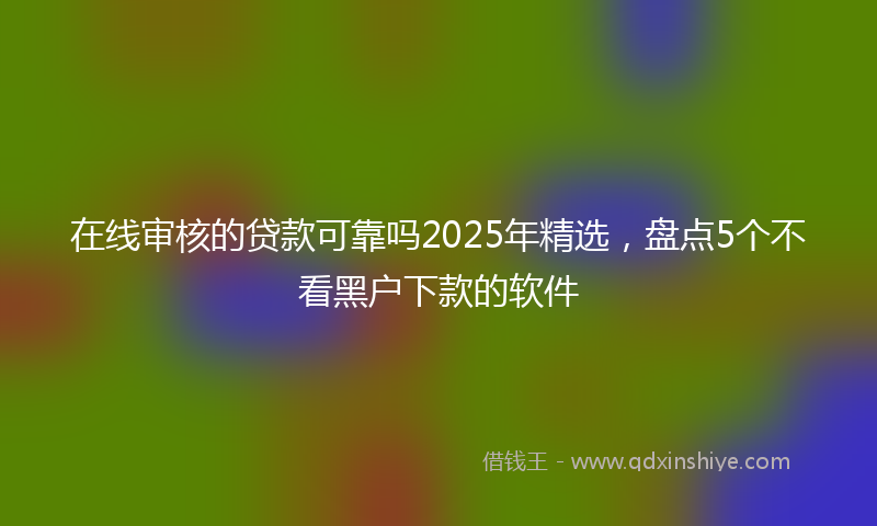 在线审核的贷款可靠吗2025年精选，盘点5个不看黑户下款的软件