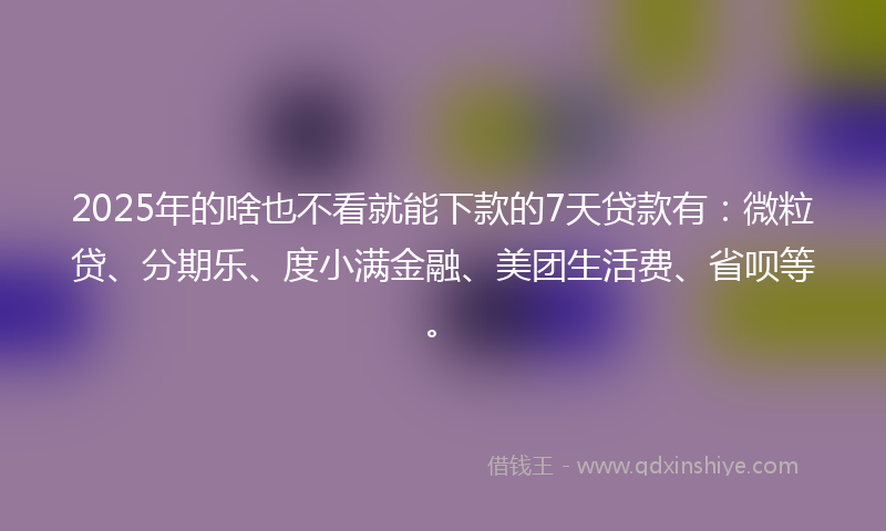 2025年的啥也不看就能下款的7天贷款有：微粒贷、分期乐、度小满金融、美团生活费、省呗等。