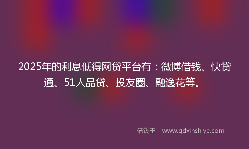 2025年的利息低得网贷平台有：微博借钱、快贷通、51人品贷、投友圈、融逸花等。