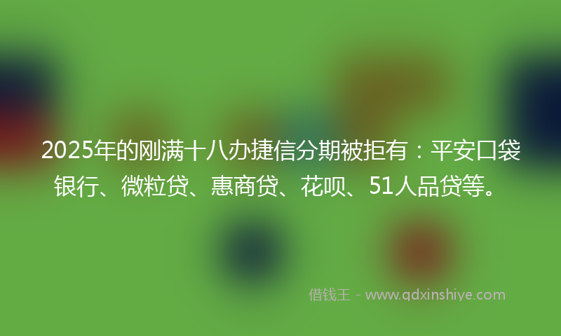2025年的刚满十八办捷信分期被拒有：平安口袋银行、微粒贷、惠商贷、花呗、51人品贷等。