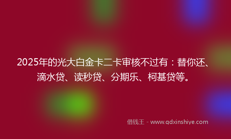 2025年的光大白金卡二卡审核不过有：替你还、滴水贷、读秒贷、分期乐、柯基贷等。