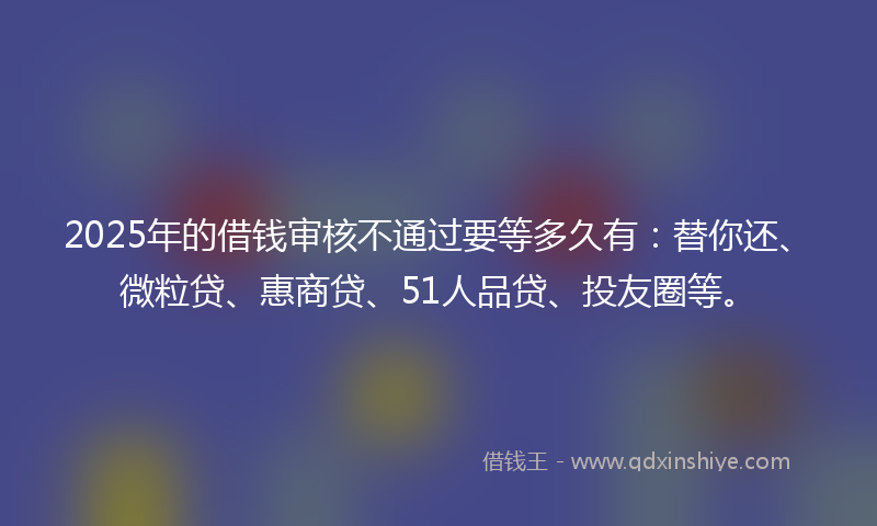 2025年的借钱审核不通过要等多久有：替你还、微粒贷、惠商贷、51人品贷、投友圈等。