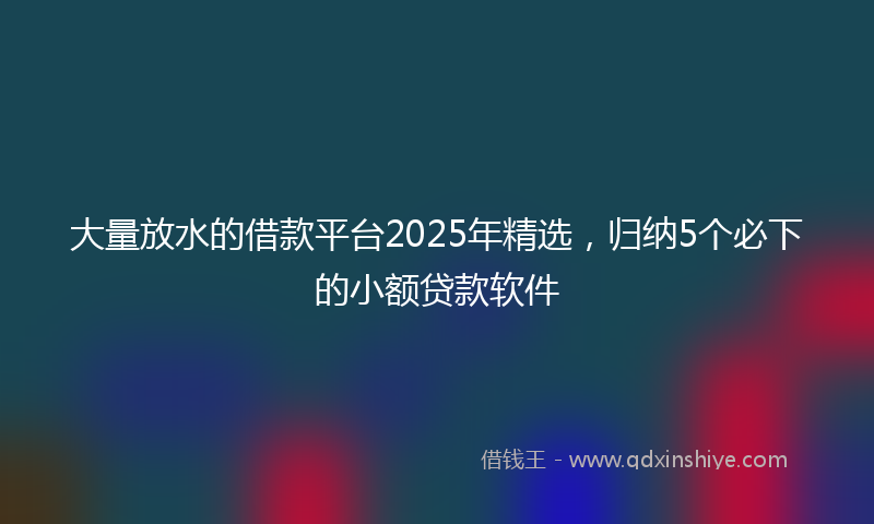 大量放水的借款平台2025年精选，归纳5个必下的小额贷款软件