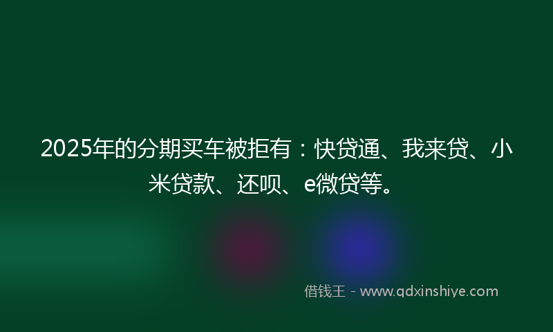 2025年的分期买车被拒有：快贷通、我来贷、小米贷款、还呗、e微贷等。
