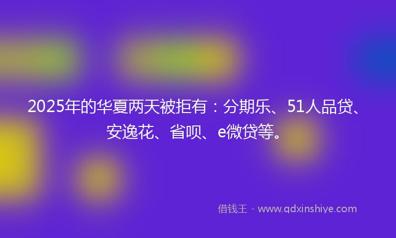 2025年的华夏两天被拒有：分期乐、51人品贷、安逸花、省呗、e微贷等。
