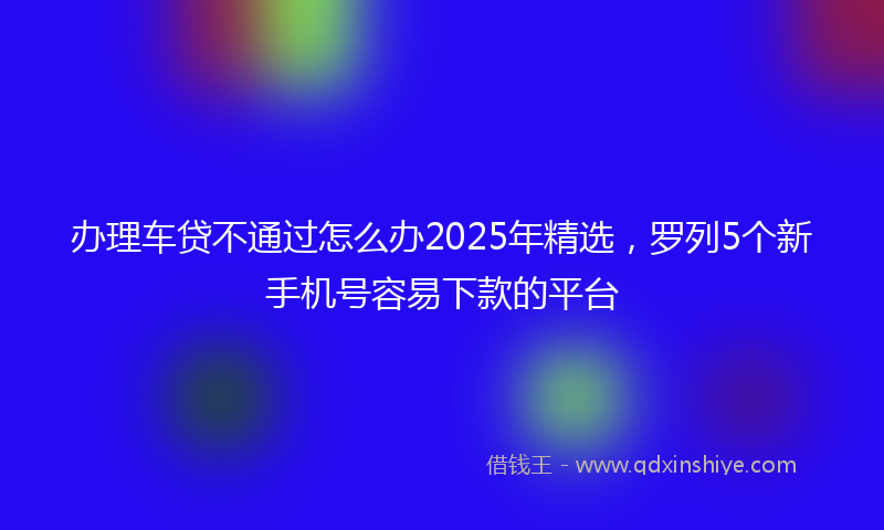 办理车贷不通过怎么办2025年精选，罗列5个新手机号容易下款的平台