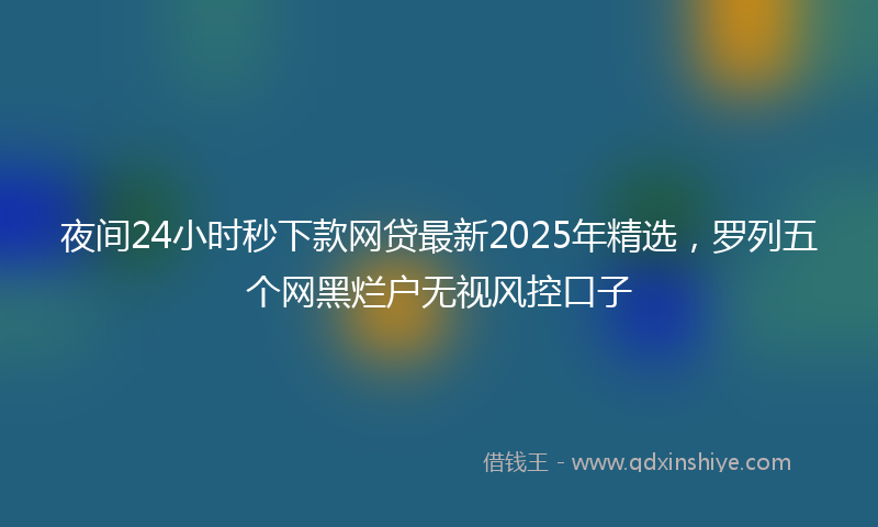 夜间24小时秒下款网贷最新2025年精选，罗列五个网黑烂户无视风控口子