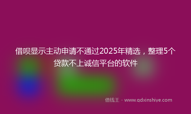 借呗显示主动申请不通过2025年精选，整理5个贷款不上诚信平台的软件