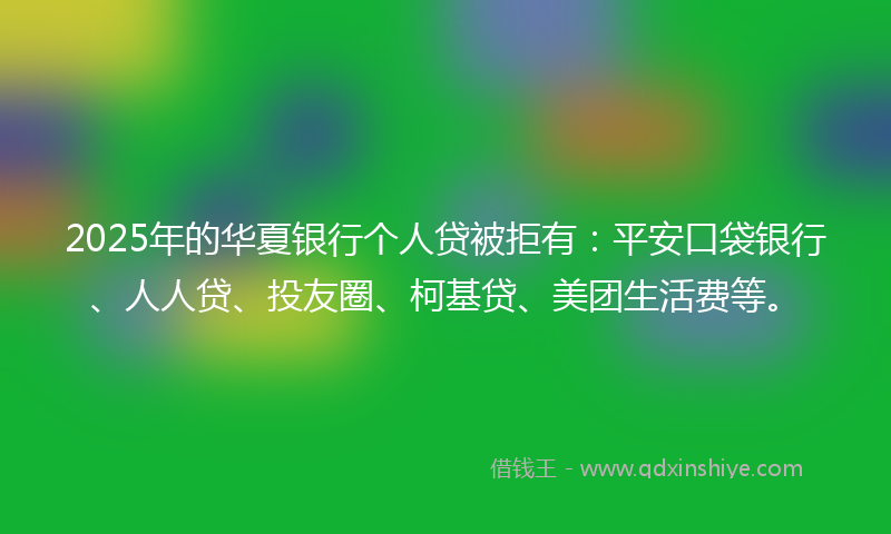 2025年的华夏银行个人贷被拒有：平安口袋银行、人人贷、投友圈、柯基贷、美团生活费等。