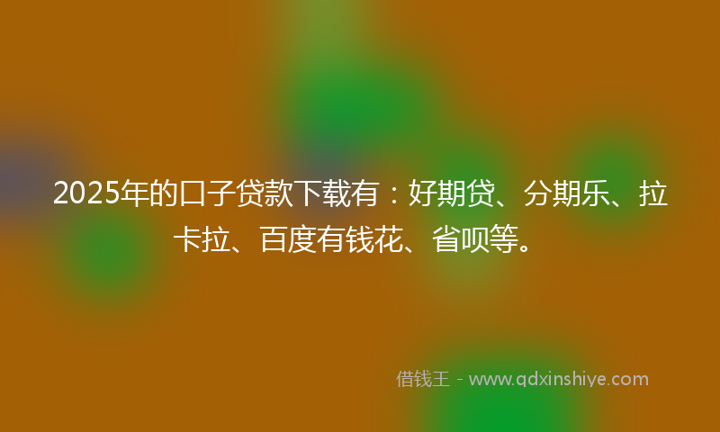 2025年的口子贷款下载有：好期贷、分期乐、拉卡拉、百度有钱花、省呗等。