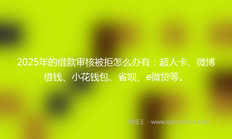 2025年的借款审核被拒怎么办有：超人卡、微博借钱、小花钱包、省呗、e微贷等。