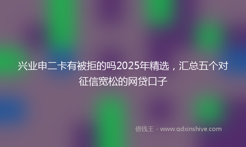 兴业申二卡有被拒的吗2025年精选，汇总五个对征信宽松的网贷口子