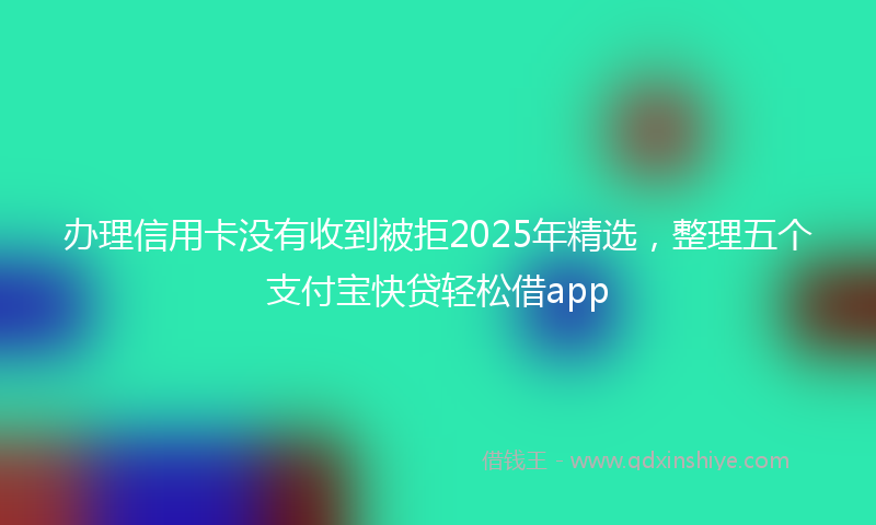 办理信用卡没有收到被拒2025年精选，整理五个支付宝快贷轻松借app