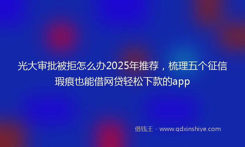 光大审批被拒怎么办2025年推荐，梳理五个征信瑕疵也能借网贷轻松下款的app