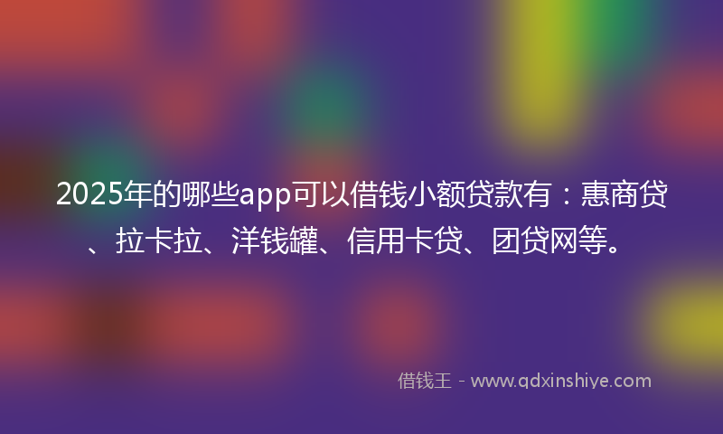 2025年的哪些app可以借钱小额贷款有：惠商贷、拉卡拉、洋钱罐、信用卡贷、团贷网等。