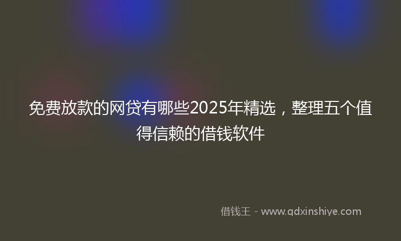 免费放款的网贷有哪些2025年精选，整理五个值得信赖的借钱软件