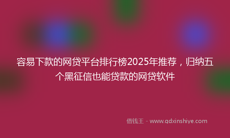 容易下款的网贷平台排行榜2025年推荐，归纳五个黑征信也能贷款的网贷软件