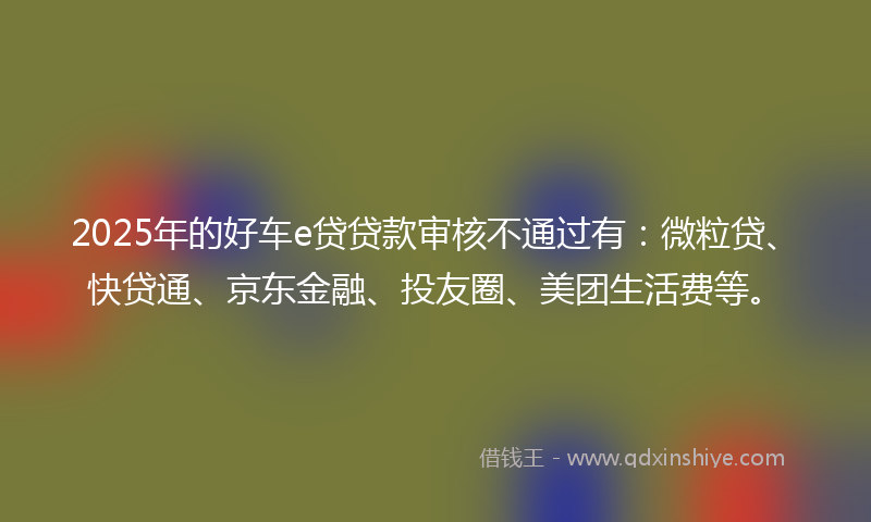 2025年的好车e贷贷款审核不通过有：微粒贷、快贷通、京东金融、投友圈、美团生活费等。