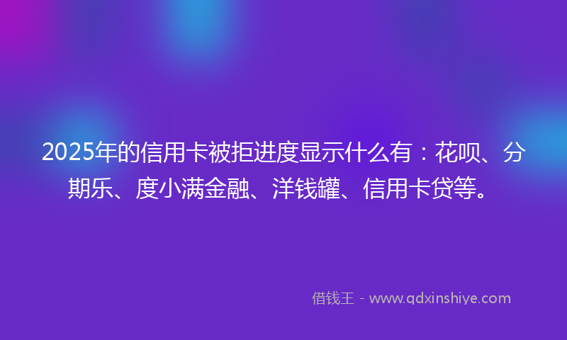 2025年的信用卡被拒进度显示什么有：花呗、分期乐、度小满金融、洋钱罐、信用卡贷等。