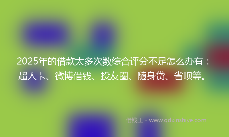 2025年的借款太多次数综合评分不足怎么办有：超人卡、微博借钱、投友圈、随身贷、省呗等。