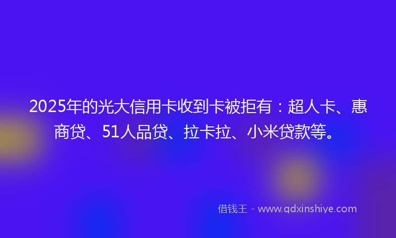 2025年的光大信用卡收到卡被拒有：超人卡、惠商贷、51人品贷、拉卡拉、小米贷款等。