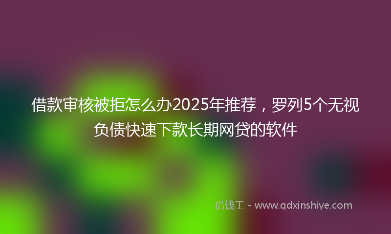 借款审核被拒怎么办2025年推荐，罗列5个无视负债快速下款长期网贷的软件