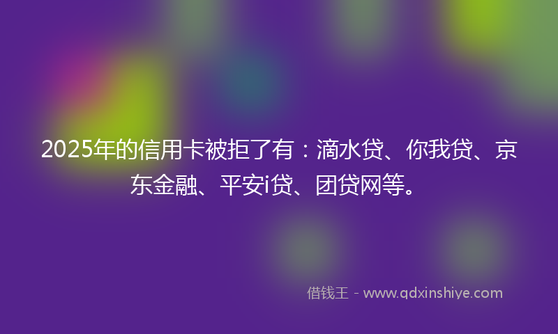 2025年的信用卡被拒了有：滴水贷、你我贷、京东金融、平安i贷、团贷网等。