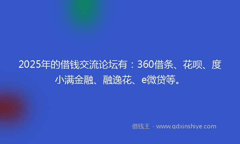 2025年的借钱交流论坛有：360借条、花呗、度小满金融、融逸花、e微贷等。