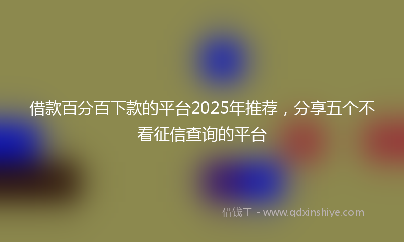 借款百分百下款的平台2025年推荐，分享五个不看征信查询的平台