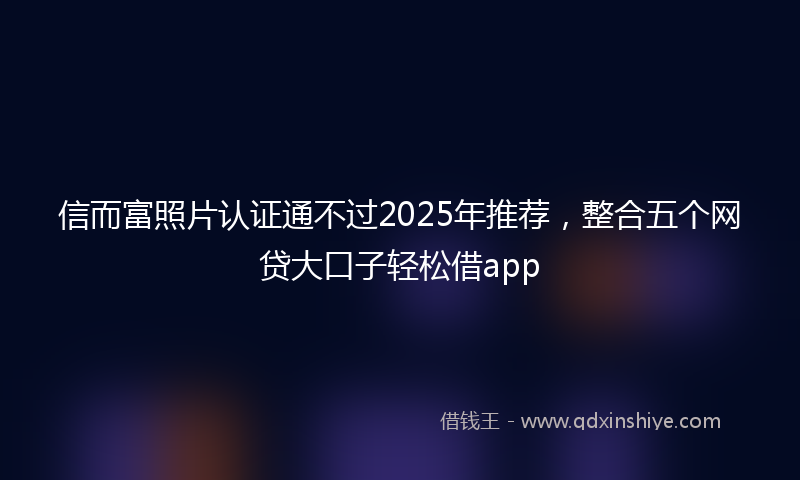 信而富照片认证通不过2025年推荐，整合五个网贷大口子轻松借app