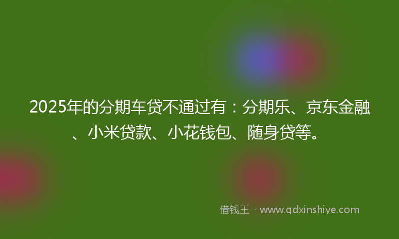 2025年的分期车贷不通过有：分期乐、京东金融、小米贷款、小花钱包、随身贷等。