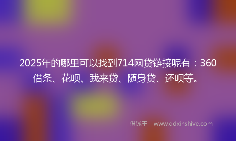 2025年的哪里可以找到714网贷链接呢有：360借条、花呗、我来贷、随身贷、还呗等。