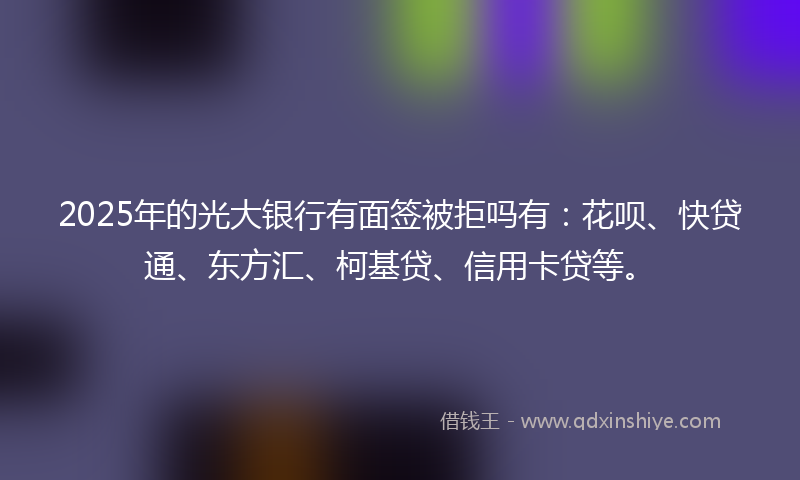 2025年的光大银行有面签被拒吗有：花呗、快贷通、东方汇、柯基贷、信用卡贷等。