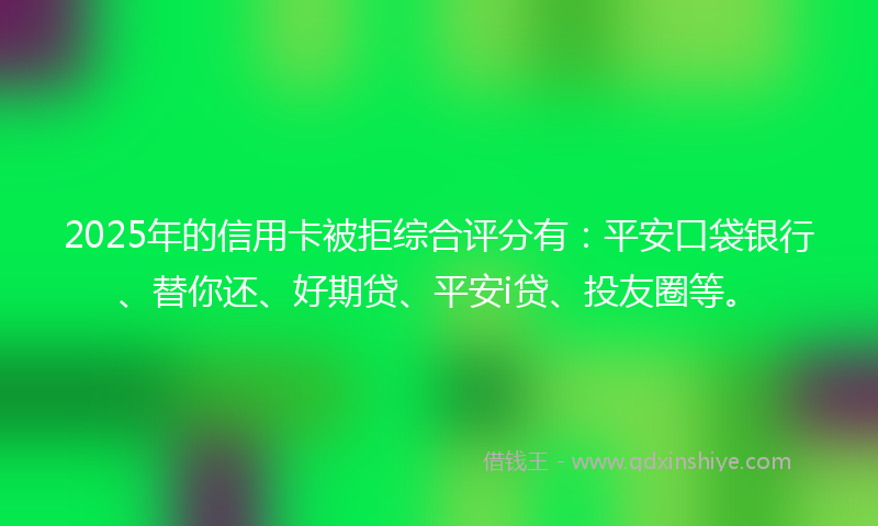 2025年的信用卡被拒综合评分有：平安口袋银行、替你还、好期贷、平安i贷、投友圈等。