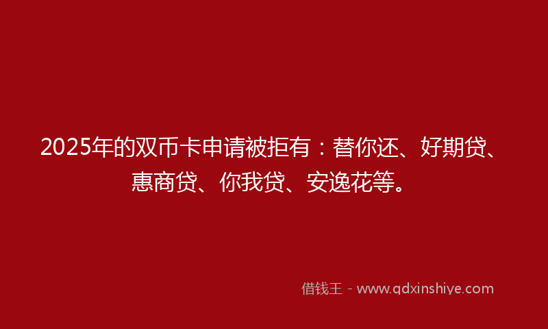 2025年的双币卡申请被拒有：替你还、好期贷、惠商贷、你我贷、安逸花等。