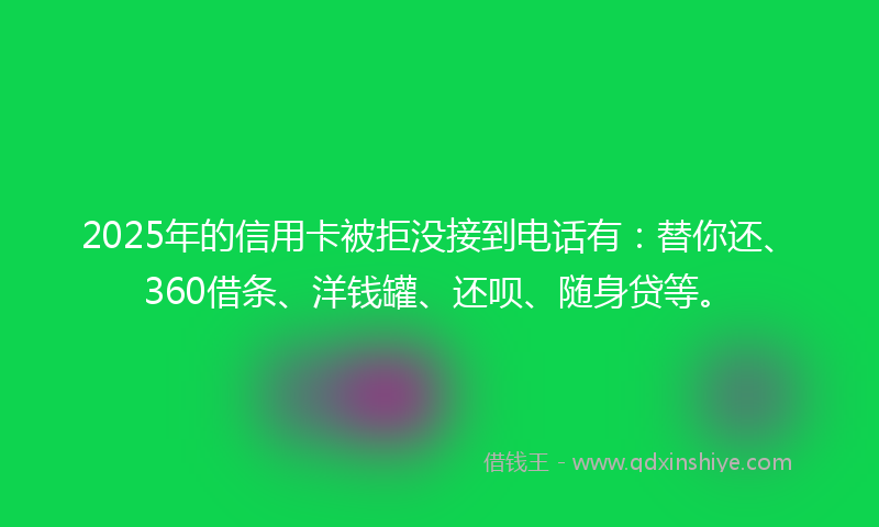 2025年的信用卡被拒没接到电话有：替你还、360借条、洋钱罐、还呗、随身贷等。