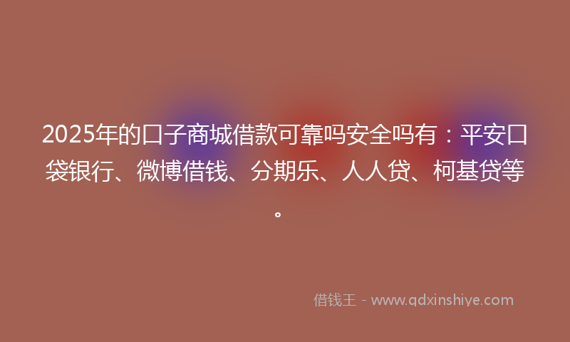 2025年的口子商城借款可靠吗安全吗有：平安口袋银行、微博借钱、分期乐、人人贷、柯基贷等。