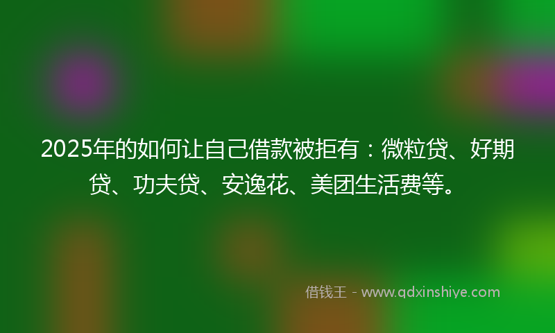 2025年的如何让自己借款被拒有：微粒贷、好期贷、功夫贷、安逸花、美团生活费等。