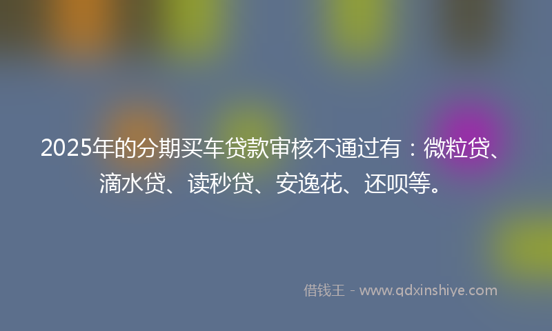 2025年的分期买车贷款审核不通过有：微粒贷、滴水贷、读秒贷、安逸花、还呗等。