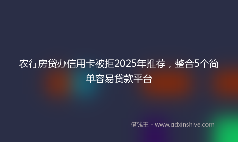 农行房贷办信用卡被拒2025年推荐，整合5个简单容易贷款平台