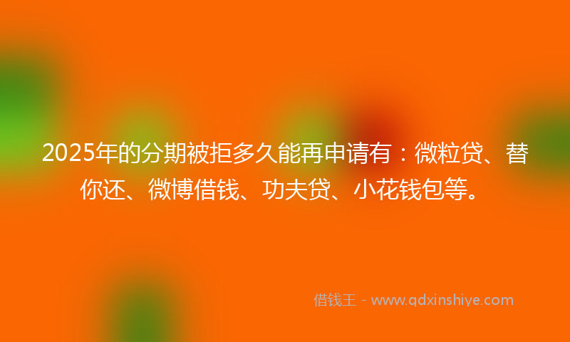 2025年的分期被拒多久能再申请有：微粒贷、替你还、微博借钱、功夫贷、小花钱包等。